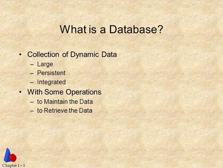 Chapter 1 - 1 What is a Database? Collection of Dynamic Data –Large –Persistent –Integrated With Some Operations –to Maintain the Data –to Retrieve the.