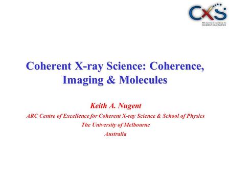 Keith A. Nugent ARC Centre of Excellence for Coherent X-ray Science & School of Physics The University of Melbourne Australia Coherent X-ray Science: Coherence,