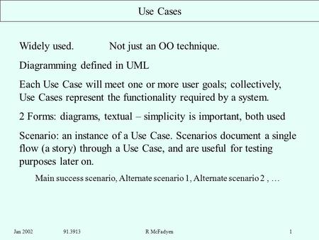 Jan 2002 91.3913R McFadyen1 Use Cases Widely used. Not just an OO technique. Diagramming defined in UML Each Use Case will meet one or more user goals;
