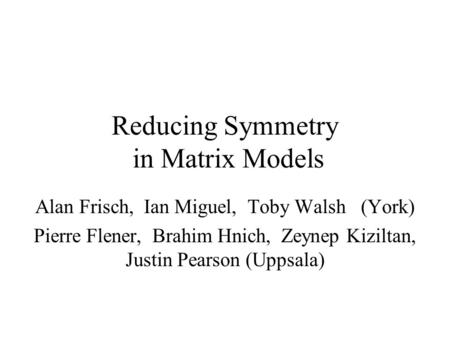 Reducing Symmetry in Matrix Models Alan Frisch, Ian Miguel, Toby Walsh (York) Pierre Flener, Brahim Hnich, Zeynep Kiziltan, Justin Pearson (Uppsala)