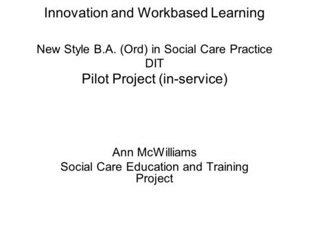 Innovation and Workbased Learning New Style B.A. (Ord) in Social Care Practice DIT Pilot Project (in-service) Ann McWilliams Social Care Education and.