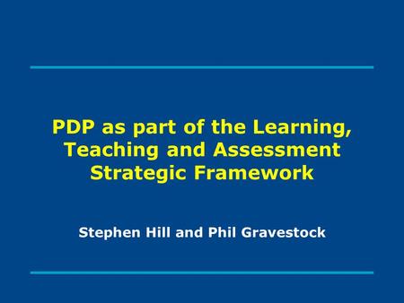 PDP as part of the Learning, Teaching and Assessment Strategic Framework Stephen Hill and Phil Gravestock.