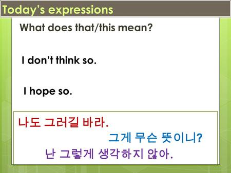 Today’s expressions What does that/this mean? I don’t think so. I hope so. 난 그렇게 생각하지 않아. 그게 무슨 뜻이니 ? 나도 그러길 바라.