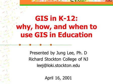 GIS in K-12: why, how, and when to use GIS in Education Presented by Jung Lee, Ph. D Richard Stockton College of NJ April 16, 2001.