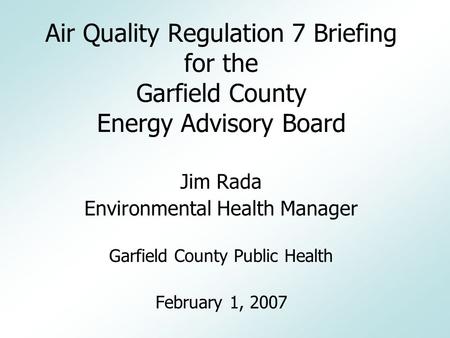 Air Quality Regulation 7 Briefing for the Garfield County Energy Advisory Board Jim Rada Environmental Health Manager Garfield County Public Health February.