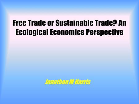 Free Trade or Sustainable Trade? An Ecological Economics Perspective Jonathan M Harris.