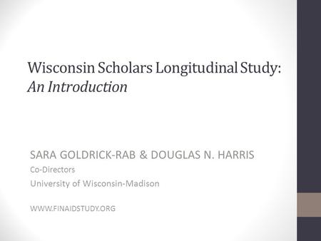 Wisconsin Scholars Longitudinal Study: An Introduction SARA GOLDRICK-RAB & DOUGLAS N. HARRIS Co-Directors University of Wisconsin-Madison WWW.FINAIDSTUDY.ORG.