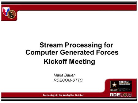 Technology to the Warfighter Quicker Stream Processing for Computer Generated Forces Kickoff Meeting Maria Bauer RDECOM-STTC.