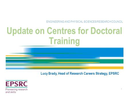 1 Update on Centres for Doctoral Training ENGINEERING AND PHYSICAL SCIENCES RESEARCH COUNCIL Lucy Brady, Head of Research Careers Strategy, EPSRC.