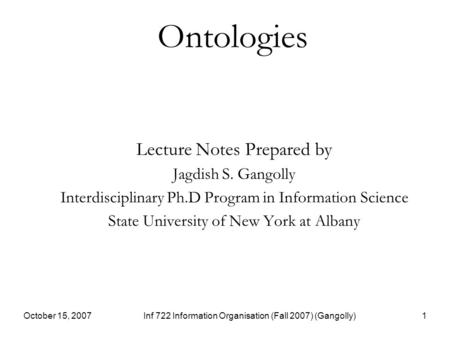 October 15, 2007Inf 722 Information Organisation (Fall 2007) (Gangolly)1 Ontologies Lecture Notes Prepared by Jagdish S. Gangolly Interdisciplinary Ph.D.