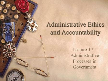 Administrative Ethics and Accountability Lecture 17 – Administrative Processes in Government.