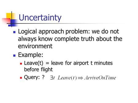 Uncertainty Logical approach problem: we do not always know complete truth about the environment Example: Leave(t) = leave for airport t minutes before.