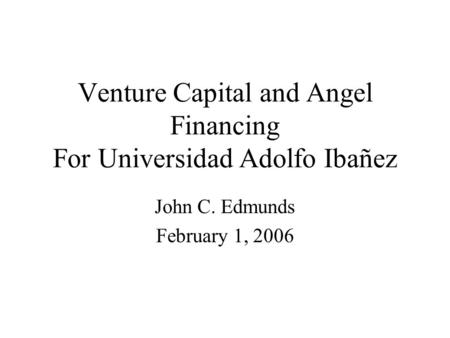 Venture Capital and Angel Financing For Universidad Adolfo Ibañez John C. Edmunds February 1, 2006.