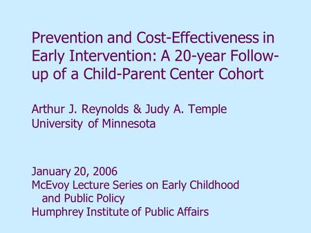 Prevention and Cost-Effectiveness in Early Intervention: A 20-year Follow-up of a Child-Parent Center Cohort Arthur J. Reynolds & Judy A. Temple University.