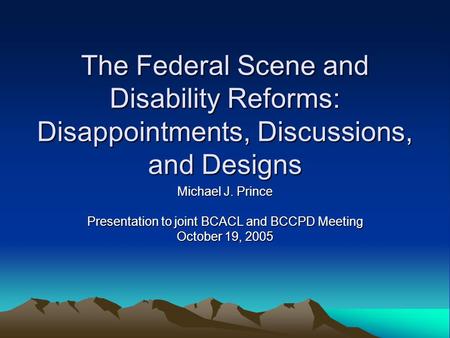 The Federal Scene and Disability Reforms: Disappointments, Discussions, and Designs Michael J. Prince Presentation to joint BCACL and BCCPD Meeting October.