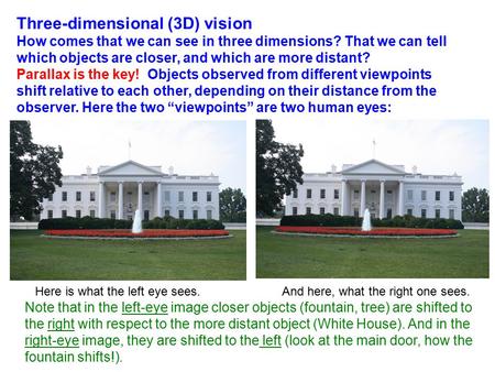 Three-dimensional (3D) vision How comes that we can see in three dimensions? That we can tell which objects are closer, and which are more distant? Parallax.