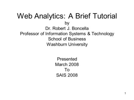 1 Web Analytics: A Brief Tutorial by Dr. Robert J. Boncella Professor of Information Systems & Technology School of Business Washburn University Presented.