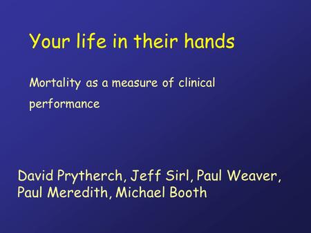 Your life in their hands Mortality as a measure of clinical performance David Prytherch, Jeff Sirl, Paul Weaver, Paul Meredith, Michael Booth.