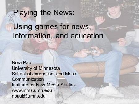 Playing the News: Using games for news, information, and education Nora Paul University of Minnesota School of Journalism and Mass Communication Institute.