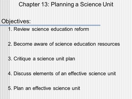 Chapter 13: Planning a Science Unit Objectives: 1. Review science education reform 2. Become aware of science education resources 3. Critique a science.