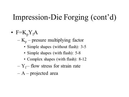 Impression-Die Forging (cont’d) F=K p Y f A –K p – presure multiplying factor Simple shapes (without flash): 3-5 Simple shapes (with flash): 5-8 Complex.