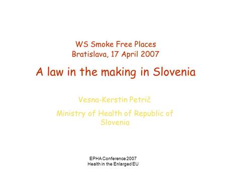 EPHA Conference 2007 Health in the Enlarged EU WS Smoke Free Places Bratislava, 17 April 2007 A law in the making in Slovenia Vesna-Kerstin Petrič Ministry.