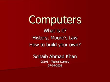 Computers What is it? History, Moore’s Law How to build your own? Sohaib Ahmad Khan CS101 - Topical Lecture 07-09-2006.