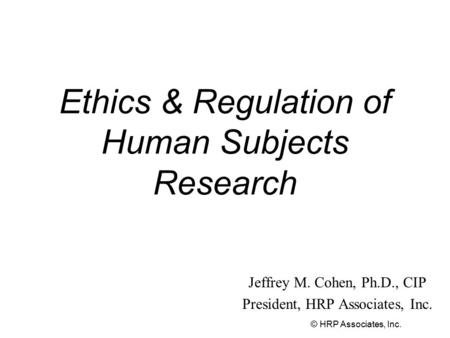 © HRP Associates, Inc. Ethics & Regulation of Human Subjects Research Jeffrey M. Cohen, Ph.D., CIP President, HRP Associates, Inc.