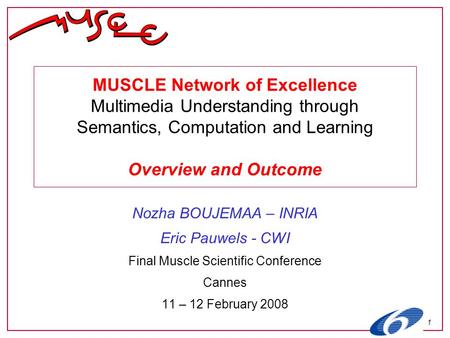 1 MUSCLE Network of Excellence Multimedia Understanding through Semantics, Computation and Learning Overview and Outcome Nozha BOUJEMAA – INRIA Eric Pauwels.