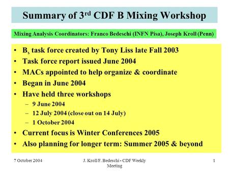 7 October 2004J. Kroll/F. Bedeschi - CDF Weekly Meeting 1 Summary of 3 rd CDF B Mixing Workshop B s task force created by Tony Liss late Fall 2003 Task.