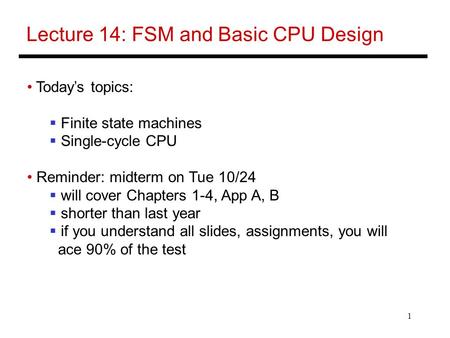 1 Lecture 14: FSM and Basic CPU Design Today’s topics:  Finite state machines  Single-cycle CPU Reminder: midterm on Tue 10/24  will cover Chapters.