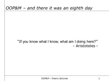 OOP&M - theory lectures1 OOP&M – and there it was an eighth day “I f you know what I know, what am I doing here? ” - Aristoteles -