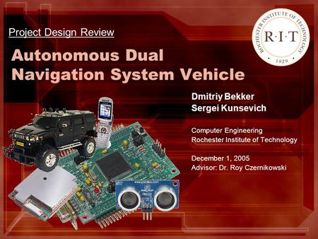 Autonomous Dual Navigation System Vehicle Dmitriy Bekker Sergei Kunsevich Computer Engineering Rochester Institute of Technology December 1, 2005 Advisor: