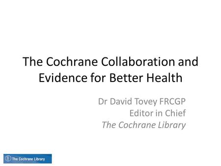 The Cochrane Collaboration and Evidence for Better Health Dr David Tovey FRCGP Editor in Chief The Cochrane Library.