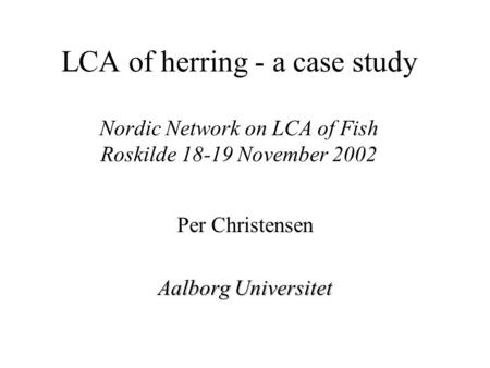 LCA of herring - a case study Nordic Network on LCA of Fish Roskilde 18-19 November 2002 Per Christensen Aalborg Universitet.