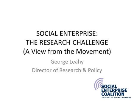 SOCIAL ENTERPRISE: THE RESEARCH CHALLENGE (A View from the Movement) George Leahy Director of Research & Policy.