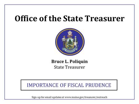 Office of the State Treasurer Bruce L. Poliquin State Treasurer IMPORTANCE OF FISCAL PRUDENCE Sign-up for email updates at www.maine.gov/treasurer/outreach.