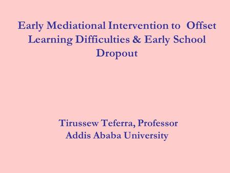 Early Mediational Intervention to Offset Learning Difficulties & Early School Dropout Tirussew Teferra, Professor Addis Ababa University.