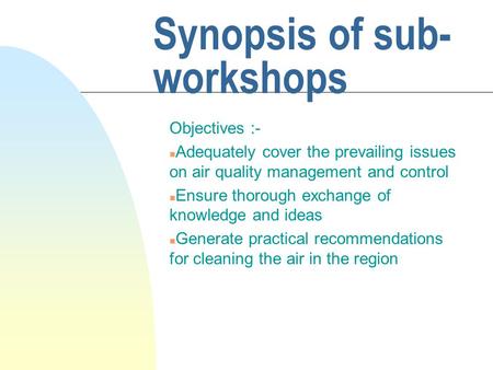 Synopsis of sub- workshops Objectives :- n Adequately cover the prevailing issues on air quality management and control n Ensure thorough exchange of knowledge.