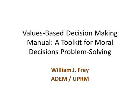 Values-Based Decision Making Manual: A Toolkit for Moral Decisions Problem-Solving William J. Frey ADEM / UPRM.