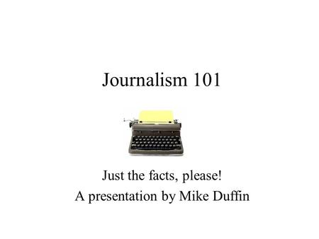 Journalism 101 Just the facts, please! A presentation by Mike Duffin.