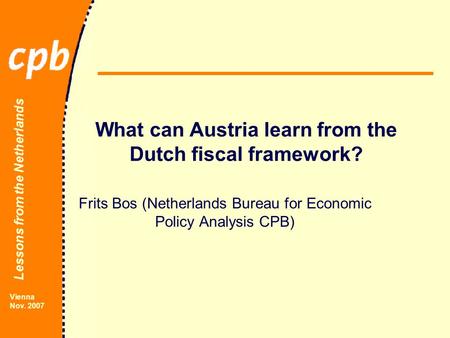 Lessons from the Netherlands Vienna Nov. 2007 What can Austria learn from the Dutch fiscal framework? Frits Bos (Netherlands Bureau for Economic Policy.