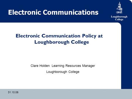 31.10.06 Electronic Communications Electronic Communication Policy at Loughborough College Clare Holden Learning Resources Manager Loughborough College.