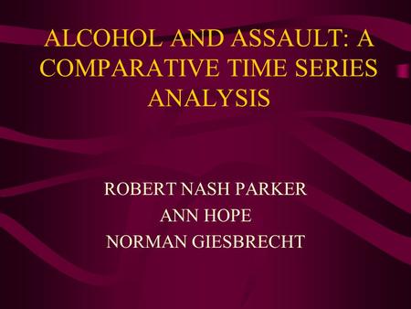 ALCOHOL AND ASSAULT: A COMPARATIVE TIME SERIES ANALYSIS ROBERT NASH PARKER ANN HOPE NORMAN GIESBRECHT.