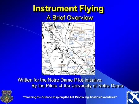 “Teaching the Science, Inspiring the Art, Producing Aviation Candidates!” Instrument Flying A Brief Overview Written for the Notre Dame Pilot Initiative.