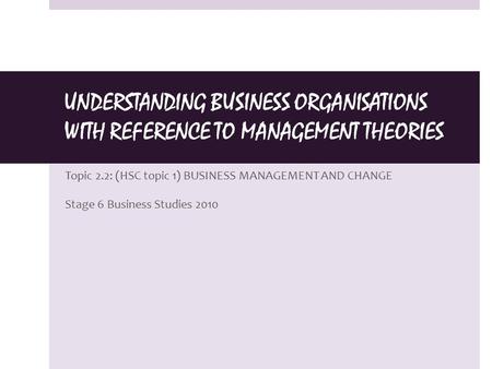 UNDERSTANDING BUSINESS ORGANISATIONS WITH REFERENCE TO MANAGEMENT THEORIES Topic 2.2: (HSC topic 1) BUSINESS MANAGEMENT AND CHANGE Stage 6 Business Studies.