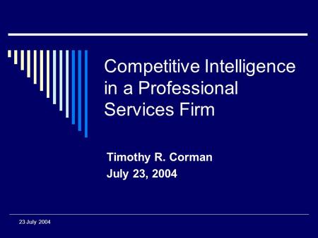 23 July 2004 Competitive Intelligence in a Professional Services Firm Timothy R. Corman July 23, 2004.