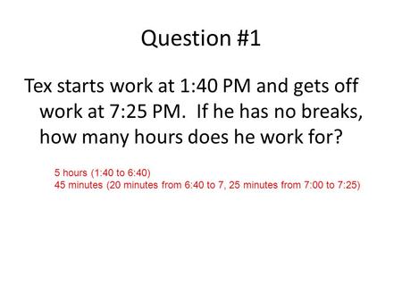 Question #1 Tex starts work at 1:40 PM and gets off work at 7:25 PM. If he has no breaks, how many hours does he work for? 5 hours (1:40 to 6:40) 45 minutes.