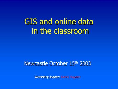 GIS and online data in the classroom Newcastle October 15 th 2003 Workshop leader: David Rayner.