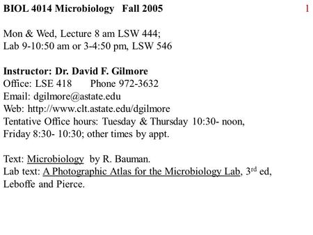 1BIOL 4014 Microbiology Fall 2005 Mon & Wed, Lecture 8 am LSW 444; Lab 9-10:50 am or 3-4:50 pm, LSW 546 Instructor: Dr. David F. Gilmore Office: LSE 418.